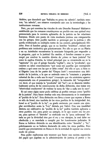 m3 llEVESTA-ADEmWO [Val. 4
Molière, que descubrió que “hablaba en prosa sin saberlo”, también noso-
tros, “sin saberlo”, nos estamos manejando aún con la terminología y las
instituciones romanas.
Pero, den que consisten las virtudes de este Derecho Romano? Habíamos
estabiecido que los romanos constituyeron un pueblo con una aptitud muy
pronunciada para la correcta aplicación de la justicia en las relaciones
humanas. Desde este punto de vista resultalía juiciosa una comparación
con 10s griegos. Este pueblo también se preocupó por la justicia y ello
queda evidenciado en múltiples textos de sus autores, principalmente filó-
sofos. Pero el hombre griego, que es un hombre “teorético”, enfocó este
problema más intelectiva que prácticamente. Por eRo es que en un Platón
o en un Aristóteles encontramos la acuciante búsqueda por responder a
la pregunta, dqué es la justicia? En cambio, el hombre romano se preo-
ocupó por resolver la cuestión directa de’ dc6mo se hace justicia? Tal
como lo explica Cicerón, la virtud principal que se recomienda no es la
Sapientia” (lo que el griego llamaba “sophia”), sino la. “prudentia”, que
consiste en saber concretamente “qué cosas son aquellas que corresponde
realizar y qué cosasson las que se debe evitar”. Por ello es que, si bien en
el Digesto (una de las partes del “Corpus Iuris”) encontramos una defi-
nición de la justicia, a la que se entiende como la “constante y perpetua
voluntad de dar a cada uno lo suyo” (concepto que vía estoicismo aparece
emparentado con el pensamiento griego), la intención del “iurisprudens”
(es decir, el que maneja la “prudentia” del “ius”) no es discurrir intelec-
tualmente acerca de las consecuencias de dicha definición, sino tratar con
“efectividad conducente” de realizar la tarea de “dar a cada uno lo suyo”.
Es asf como algún autor pudo calificar al pueblo romano como “pueblo
de la justicia”. Para hacer resaltar más esta circunstancia se lo contrapone
al “pueblo de la ley”. Esta distinción nos lleva a tener que separar a Roma
no ~610de Israel, sino también de los otros pueblos de la Antigüedad. Así,
Israel es el “pueblo de Ia ley”, en grado eminente, por cuanto con ejem-
plar servidumbre acata la “Ley” dictada por Yahvé. Con una tonalidad
distinta ese calificativo de “pueblo de la ley” podría tambien aplicarse a
otros pueblos. Así, para poner un ejemplo, es lo que ocurre con los per-
sas, para quienes el “derecho” se confunde con la “pura ordenanza” dic-
tada no por la divinidad sino por el rey y sus sátrapas, la cual debe ser
obedecida y es mandada a cumplir por los funcionarios judiciales. Si
Roma se hubiera detenido en esa identificación entre “derecho” y “ley”,
practicamente no se hubiera destacado de entre los otros pueblos. Pero
ocurrib que precisamente en Roma se dio .la novedad de superar ese común
modo de pensar.
Para poder explicarnos esto tenemos que hacer una sucinta exposición
del papel que jugaban en la administración de justicia -el pretor y los
 