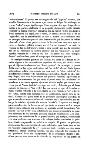 lQV DI PIETRO: DERECHO ROMANO 217
“iurisprudentes”. El pretor era un magistrado del “populus” romano, que
atendía directamente a las partes que tenían un litigio. Sin embargo, no
era un “iudex” lo que significa que él no juzgaba, sino que, luego de es-
cuchar a las partes, establecía en un pequeño documento escrito llamado
Yónnula” la norma concreta y específica con la cual el “iudex” iría luego a
dictar sentencia. Su papel, por lo tanto, se parecía mucho más al de un
“legislador”, con la particularidad de que la “norma” que establecía valía
en principio solamente para el caso determinado que las partes le habían
planteado. Como el ser pretor era uno de los escalones que tenía que re-
correr el hombre público romano en el “cursus bonorum”, es decir, la
“carrera de las magistraturas”, podía y solía ocurrir que por la especifici-
dad de las cuestiones se hiciera asesorar por los “prudentes”, es decir,
aquellos técnicos en el manejo del “ius”. El pretor más estos “iurispru-
dentes” conformaban, pues, el equipo que administraba justicia.
Lo inteligentemente práctico que hacían era tratar de adecuar el De-
recho vigente a las características especiales del caso, sin olvidar nunca
que el objetivo fundamental era “hacer justicia”. En principio, el pretor
debía observar las reglas estrictisimas del “ius civile”, el cual, desde épocas
antiquísimas, estaba conformado por una serie de “ritos jurídicos” tie-
mendamente formales y de cumplimiento inexorable. Aparte de ello, exis-
tían leges”, que eran disposiciones del populus Romanus” aprobadas en
comicios. Lo interesante fue que tanto el pretor como los “prudentes” re-
nunciaron a ser meros agentes ejecutivos de esas reglas, por cuanto intu-
yeron que el “hacer justicia” era algo más sutil y delicado que el hacer
cumplir ciegamente el “ius civile”. Lo que ocurre es que el Derecho no
puede quedar reducido a la mera lógica de que “siendo la ‘lex’ y los ‘ri-
tos’ justos, cuanto más estrictamente los apliquemos, mayor será la jus-
ticia”. Cicerón fue quien sentó la en principio ininteligible paradoja de
que actuar de ese modo (realizar el “summum ius”) representaba, sin em-
bargo, la máxima injusticia (la summa “iniuria”). Pongamos un ejemplo
para entender esto. La forma normal que tenía un romano de los tiempos
clásicos para obligarse era mediante un contrato verbal denominado “sti-
pulatio”. El “ius civile” tenía establecido que quien pronunciara las pala-
bras solemnes de este contrato quedaba obligado estrictamente a su cum-
plimiento, aun cuando una de las partes hubiera, por ejemplo, coaccionado
a la otra mediante una amenaza o le hubiera hecho pronunciar las pala-
bras rituales empleando un ardid o un engaño. El pretor, en principio,
debía acatar las consecuencias del, acto celebrado; para hacer esto, es de-
cir, “cumplir ciegamente la ley” (summum ius), resultaba en estos casos
totalmente “inicuo” (summa iniuria). Por ello, siguiendo los consejos ,de
sus “prudentes” hace una “interpretatio” de los principios rituales y con-
sidera que en estos casos se ha alterado la “aequalitas” de las partes en
 
