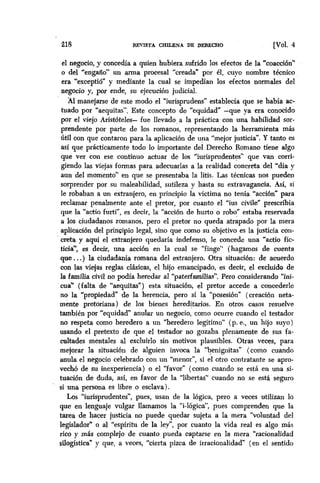 218 REVISTA CHILENA DE DERECHO [Val. 4
el negocio, y concedía a quien hubiera sufrido los efectos de la “coacción”
o del “engaño” un arma proeesal “creada” por 61, cuyo nombre técnico
era “exceptió” y mediante la cual se impedían los efectos normales del
negocio y, por ende, su ejecución judicial.
Al manejarse de este modo el “iurisprudens” establecía que se había ac-
tuado por “aequitas”. Este concepto de “equidad” -que ya era conocido
por el viejo Aristóteles- fue llevado, a la práctica- con una habilidad sor-
prendente por parte de los romanos, representando la herramienta más
útil con que contaron para la aplicación de una “mejor justicia”. Y tanto es
así que prácticamente todo lo importante dei Derecho Romano tiene algo
que ver con ese continuo actuar de los “iurisprudentes” que van corri-
giendo las viejas formas para adecuarlas a la realidad concreta del “día y
aun del momento” en que se presentaba la litis. Las técnicas nos pueden
sorprender por su maleabilidad, sutileza y hasta su extravagancia. Así, si
le robaban a un extranjero, en principio la víctima no tenía “acci6ñ para
reclamar penalmente ante el pretor, por cuanto el “ius civile” prescribía
que la “actio furti”, es decir, la “acción de hurto o robo” estaba reservada
a los ciudadanos romanos, pero el pretor no queda atrapado por la mera
aplicaci6n d e principio legal, sino que como su objetivo es la justicia con-1
creta y aquí el extranjero quedaría indefenso, le concede una “actio fic-
ticia”, es decir, una acción en la cual se “finge” (hagamos de cuenta
que,. .) la ciudadanía romana del extranjero. Otra situacibn: de acuerdo
con las viejas reglas clásicas, el hijo emancipado, es decir, el excluido de
la familia civil no podfa heredar al “paterfamilias”. Pero considerando “ini-
cua” (falta de “aequitas”) esta situación, el pretor accede a concederle
no la “propiedad” de la herencia, pero sí la “posesión” (creación neta-
mente pretoriana) de los bienes hered+wios. En otros casos resuelve
también por “equidad” anular un negocio, como ocurre cuando el testador
no respeta como heredero a un ‘heredero legítimo” (p. e., un hijo suyo)
usando el pretexto de que el testador no gozaba pIenamente de sus fa-
cultades mentales al excluirlo sin motivos plausibles. Otras veces, para
mejorar la situación de alguien invoca la tbenignitas” (como cuando
anula el negocio celebrado con un “menor”, si el otro contratante se apro-
vech de su inexperiencia) o el “favor” (como cuando se está en una si-
tuación de duda, así, en favor de la ‘libertas” cuando no se está seguro
si una persona es libre o esclava).
Los “iurisprudentes”, pues, usan de la lógica, pero a veces utilizan lo
que en lenguaje vulgar llamamos la “i-16gica”, pues comprenden que la
tarea de hacer justicia no puede quedar sujeta a la mera “voluntad del
legislador” o al “espíritu de la ley”, por cuanto la vida real es algo más
rico y más complejo de cuanto pueda captarse en la mera “racionalidad
silogística” y que, a veces, “cierta pizca de irracionalidad” (en el sentido
 