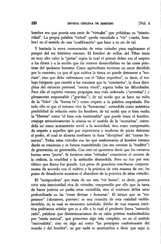 220 REVISTA CXULJZNA DE DERECHO [VOL 4
hombre era que poseía una serie de “virtudes” que poblaban su “interio-
ridad”. La propia palabra “virtud” queda vinculada a “vir” (varón, hom-
bre) en el sentido de una “cualificacion” que hace a su ser de tal.
Y bastaría la mera enumeración de estas virtudes para explicamos el
porqué del ser histórico romano. El hombre de orillas del Tíber tenía
en muy alto valor la “pietas” según la cual el primer deber era el respeto
a los dioses y a la acción que los mismos desarrollaban en Ias cosas prác-
ticas del quehacer humano. Como agricultores tuvieron un amor decidido
por lo concreto, ya que el que cultiva la tierra no puede detenerse a “teo-
rizar”, sino que debe enfrentarse con el “labor improbus”, es decir, el tra-
bajo fatigante que enseñó a los romanos que la “constantia”, la dura disci-
plina del esfuerzo personal, “omnia vincit”, supera todas las dificultades.
Para ello el espiritu romano propugna una vida ordenada (“severitas”) y
plenamente responsable (“gravitas”), de tal modo que se hace un culto
de la ‘fides” (la ‘buena fe”) como respeto a la palabra empeñada. Por
todo ello es que el romano vive la “humanitas”, entendida como auténtica
posibilidad de relación entre los hombres, de tal modo que si bien exalta
la “libertas” como “el bien más inestimable” que puede tener el hombre,
conjuga armoniosamente la misma en el sentido de la “auctoritas”, enten-
dida no como acatamiento servil a la autoridad, sino como comprensión
de respeto a aquellos que por experiencia y madurez de juicio detentan
el poder, el cual se alcanza mediante la dura “disciplina” del “cursus ho-
norum”. Todas estas virtudes son las que conformaron al hombre romano
desde su comienzo y se fueron trasmitiendo (en eso consiste la “tradítio”)
de generación en generación. Con esto no queremos decir que los romanos
fueran seres “puros”. Si tuvieron estas “virtudes” conocieron el reverso de
la codicia, la erueldad y la ambición desmedida. Pero no fue por esto
último que Roma fue grande. Los picos de grandeza marcharon conjunta-
mente de acuerdo con el cultivo y la práctica de esta manera de ser; 10s
pozos de ‘decadencia acusaron el abandono de la práctica de estas virtudes.
El “iurisprudens” que trata de ser este “vir bonus”, es decir, procura
vivir esta interioridad rica de virtudes, comprendía por ello que la tarea
de hacer justicia no podía estar escindida, sino al contrario debía estar
profundizada en las “cosas divinas y humanas”. El intuye que su “res-
ponsum” (dictamen, parecer) es una consulta de esta realidad visible-
invisible, en la cual se encuentra instalado. Dicho de una manera sinté-
tica podriamos señalar que es a ello a lo cual el prudente llama “naturalis
ratio”, palabras que distorsionaríamos de su valor prístino traduciéndolas
por “razón natural”, que presentan algo más complejo, no en el sentido
*racionalista”, sino en algo así como “los principios conformantes del
mundo y del hombre”; no por nada se acostumbra a decir que-aquí la
 