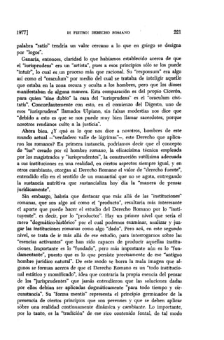 1977 DI PIETRO: DERECHO ROMANO 221
palabra “ratio” tendría un valor cercano a lo que en griego se designa
por ‘logos”.
Ganaría, entonces, claridad lo que habíamos establecido acerca de que
el “iurisprudens” era un “artista”, pues a esos principios sólo se los puede
%tuir”, lo cual es-un proceso más que racional. Su “responsum” era algo
así como el “oracuhnn” por medio del cual se trataba de inteligir aquello
que estaba en la zona oscura y oculta a los hombres; pero que los dioses
manifestaban de alguna manera. Esta comparación es del propio Cicerón,
para quien “sine dubio” la casa del “iurisprudens” es el “oraculum civi-
tatis”. Concordantemente con esto, en el comienzo del Digesto, uno de
esos “iurisprudens” llamados Ulpiano, sin falsas modestias nos dice que
“debido a esto es que se nos puede muy bien llamar sacerdotes, porque
nosotros rendimos culto a la justicia”.
Ahora bien, dY qué es lo que nos dice a nosotros, hombres de este
mundo actual -“verdadero valle de lágrimas”-, este Derecho que aplica-
ron los romanos? En primera instancia, podríamos decir que el concepto
de “ius” creado por el hombre romano, la eficacisima técnica empleada
por los magistrados y “iurisprudentes”, la construccibn sutilísima adecuada
a sus instituciones en una realidad, en ciertos aspectos siempre igual, y en
otros cambiante, otorgan al Derecho Romano el valor de “derecho fuente”,
entendido ello en el sentido de un manantial que no se agota, entregando
la sustancia nutritiva que sustancializa hoy’ día la “manera de ‘pensar
jurídicamente”.
Sin embargo,. habría que destacar que más allá de las “instituciones”
romanas, que son algo así como el “producto”, resultaría más interesante
el aporte que puede hacer el estudio del Derecho Romano por lo “insti-
tuyente”, es decir, por lo “productor”. Hay un primer nivel que sería el
mero “dogmático-histórico” por el cual podemos examinar, analizar y juz-
gar las instituciones romanas como algo “dado”. Pero acá, en este segundo
nivel, se trata de ir más allá de ese estudio, para interrogarnos sobre las
“esencias activantes” que han sido capaces de producir aquellas institu-
ciones, Importante es lo “fundado”, pero más importante aún es lo “fun-
damentante”, puesto que es lo que persiste precisamente de ese “antiguo
hombre jurídico natural”. De este modo se borra la mala imagen que al-
gunos se forman acerca de que el Derecho Romano es un “todo institucio-
nal estático y momificado”, idea que contraría la propia esencia del pensar
de los “jurisprudentes” que jamás entendieron que las soluciones dadas
por ellos debían ser aplicadas dogmáticamente “para todo tiempo y cir-
cunstancia”. Su “forma mentis” representa el principio germinador de la
presencia de ciertos principios que son perennes y que se deben aplicar
sobre una realidad continuamente dinámica y cambiante. Lo importante,
por lo tanto, es la “tradición” de ese rico contenido fontal, de tal modo
 