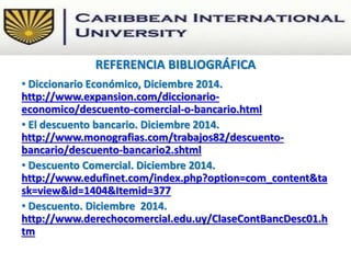 • Diccionario Económico, Diciembre 2014.
http://www.expansion.com/diccionario-
economico/descuento-comercial-o-bancario.html
• El descuento bancario. Diciembre 2014.
http://www.monografias.com/trabajos82/descuento-
bancario/descuento-bancario2.shtml
• Descuento Comercial. Diciembre 2014.
http://www.edufinet.com/index.php?option=com_content&ta
sk=view&id=1404&Itemid=377
• Descuento. Diciembre 2014.
http://www.derechocomercial.edu.uy/ClaseContBancDesc01.h
tm
REFERENCIA BIBLIOGRÁFICA
 