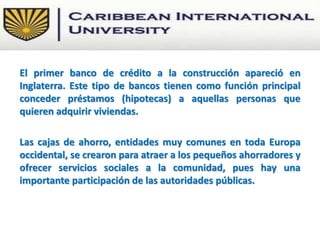 El primer banco de crédito a la construcción apareció en
Inglaterra. Este tipo de bancos tienen como función principal
conceder préstamos (hipotecas) a aquellas personas que
quieren adquirir viviendas.
Las cajas de ahorro, entidades muy comunes en toda Europa
occidental, se crearon para atraer a los pequeños ahorradores y
ofrecer servicios sociales a la comunidad, pues hay una
importante participación de las autoridades públicas.
 