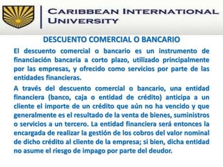 El descuento comercial o bancario es un instrumento de
financiación bancaria a corto plazo, utilizado principalmente
por las empresas, y ofrecido como servicios por parte de las
entidades financieras.
A través del descuento comercial o bancario, una entidad
financiera (banco, caja o entidad de crédito) anticipa a un
cliente el importe de un crédito que aún no ha vencido y que
generalmente es el resultado de la venta de bienes, suministros
o servicios a un tercero. La entidad financiera será entonces la
encargada de realizar la gestión de los cobros del valor nominal
de dicho crédito al cliente de la empresa; si bien, dicha entidad
no asume el riesgo de impago por parte del deudor.
DESCUENTO COMERCIAL O BANCARIO
 