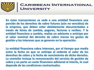 En estas transacciones se cede a una entidad financiera una
porción de los derechos de cobro futuros (aún no vencidos) de
la empresa, que deben estar debidamente documentados a
través de letras de cambio, pagares, facturas o recibos. Y la
entidad financiera a cambio, realiza un adelanto o anticipo por
el valor nominal del derecho de cobro menos los gastos de
gestión y los intereses que se generen en la operación.
La entidad financiera cobra intereses, por el tiempo que media
entre la fecha en que se anticipa al cedente el valor de los
derechos de cobro y la fecha de vencimiento de dicho derecho.
La comisión incluye la remuneración del servicio de gestión de
cobro y en parte un coste financiero adicional al interés, lo cual
depende de las condiciones contractuales.
 