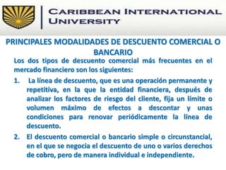 Los dos tipos de descuento comercial más frecuentes en el
mercado financiero son los siguientes:
1. La línea de descuento, que es una operación permanente y
repetitiva, en la que la entidad financiera, después de
analizar los factores de riesgo del cliente, fija un límite o
volumen máximo de efectos a descontar y unas
condiciones para renovar periódicamente la línea de
descuento.
2. El descuento comercial o bancario simple o circunstancial,
en el que se negocia el descuento de uno o varios derechos
de cobro, pero de manera individual e independiente.
PRINCIPALES MODALIDADES DE DESCUENTO COMERCIAL O
BANCARIO
 