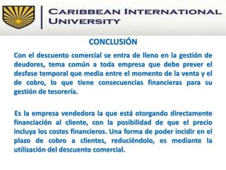 Con el descuento comercial se entra de lleno en la gestión de
deudores, tema común a toda empresa que debe prever el
desfase temporal que media entre el momento de la venta y el
de cobro, lo que tiene consecuencias financieras para su
gestión de tesorería.
Es la empresa vendedora la que está otorgando directamente
financiación al cliente, con la posibilidad de que el precio
incluya los costes financieros. Una forma de poder incidir en el
plazo de cobro a clientes, reduciéndolo, es mediante la
utilización del descuento comercial.
CONCLUSIÓN
 