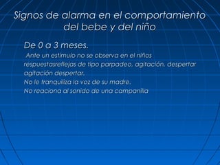 Signos de alarma en el comportamiento
          del bebe y del niño
  De 0 a 3 meses.
   Ante un estimulo no se observa en el niños
  respuestasreflejas de tipo parpadeo, agitación, despertar
  agitación despertar.
  No le tranquiliza la voz de su madre.
  No reaciona al sonido de una campanilla
 