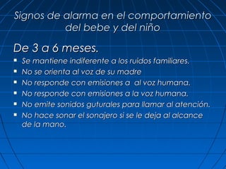 Signos de alarma en el comportamiento
          del bebe y del niño

De 3 a 6 meses.
   Se mantiene indiferente a los ruidos familiares.
   No se orienta al voz de su madre
   No responde con emisiones a al voz humana.
   No responde con emisiones a la voz humana.
   No emite sonidos guturales para llamar al atención.
   No hace sonar el sonajero si se le deja al alcance
    de la mano.
 