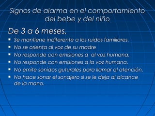 Signos de alarma en el comportamiento
          del bebe y del niño
De 3 a 6 meses.
   Se mantiene indiferente a los ruidos familiares.
   No se orienta al voz de su madre
   No responde con emisiones a al voz humana.
   No responde con emisiones a la voz humana.
   No emite sonidos guturales para llamar al atención.
   No hace sonar el sonajero si se le deja al alcance
    de la mano.
 