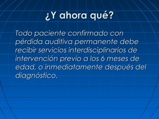 ¿Y ahora qué?
Todo paciente confirmado con
pérdida auditiva permanente debe
recibir servicios interdisciplinarios de
intervención previo a los 6 meses de
edad, o inmediatamente después del
diagnóstico.
 