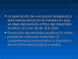    La aplicación de una pauta terapéutica
    será menos eficaz en la medida en que
    se aleje del período crítico del desarrollo
    auditivo, el cual es de 0-5 años.
   Detección de pérdidas auditivas lo antes
    posible es vital para maximizar la
    competencia comunicativa y lingüística
    de los niños hipoacúsicos y sordos.
 