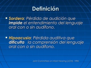 Definición
   Sordera: Pérdida de audición que
    impide el entendimiento del lenguaje
    oral con o sin audífono.

   Hipoacusia: Pérdida auditiva que
    dificulta la comprensión del lenguaje
    oral con o sin audífono.


               Joint Committee on Infant Hearing (JCIH), 1994
 