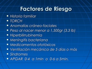 Factores de Riesgo
   Historia familiar
   TORCH
   Anomalías cráneo-faciales
   Peso al nacer menor a 1,500gr (3.3 lb)
   Hiperbilirrubinemia
   Meningitis bacteriana
   Medicamentos ototóxicos
   Ventilación mecánica de 5 días o más
   Síndromes
   APGAR 0-4 a 1min o 0-6 a 5min.
 