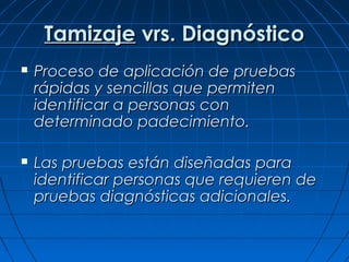 Tamizaje vrs. Diagnóstico
   Proceso de aplicación de pruebas
    rápidas y sencillas que permiten
    identificar a personas con
    determinado padecimiento.

   Las pruebas están diseñadas para
    identificar personas que requieren de
    pruebas diagnósticas adicionales.
 