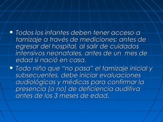    Todos los infantes deben tener acceso a
    tamizaje a través de mediciones: antes de
    egresar del hospital, al salir de cuidados
    intensivos neonatales, antes de un mes de
    edad si nació en casa.
   Todo niño que “no pasa” el tamizaje inicial y
    subsecuentes, debe iniciar evaluaciones
    audiológicas y médicas para confirmar la
    presencia (o no) de deficiencia auditiva
    antes de los 3 meses de edad.
 