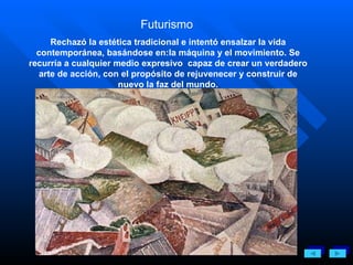 Futurismo   Rechazó la estética tradicional e intentó ensalzar la vida contemporánea, basándose en:la máquina y el movimiento. Se recurría a cualquier medio expresivo  capaz de crear un verdadero arte de acción, con el propósito de rejuvenecer y construir de nuevo la faz del mundo. 