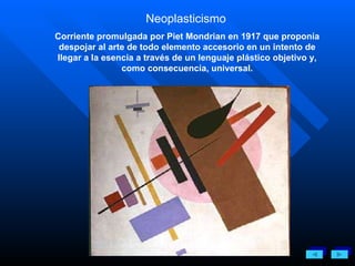 Neoplasticismo   Corriente promulgada por Piet Mondrian en 1917 que proponía despojar al arte de todo elemento accesorio en un intento de llegar a la esencia a través de un lenguaje plástico objetivo y, como consecuencia, universal. 