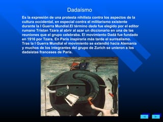 Dadaísmo  Es la expresión de una protesta nihilista contra los aspectos de la cultura occidental, en especial contra el militarismo existente durante la I Guerra Mundial.El término  dada  fue elegido por el editor rumano Tristan Tzara al abrir al azar un diccionario en una de las reuniones que el grupo celebraba. El movimiento Dadá fue fundado en 1916 por Tzara. En París inspiraría más tarde el surrealismo. Tras la I Guerra Mundial el movimiento se extendió hacia Alemania y muchos de los integrantes del grupo de Zurich se unieron a los dadaístas franceses de París. 