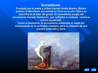 Surrealismo  Fundado por el poeta y crítico francés André Breton, Breton publicó el  Manifiesto surrealista  en París en el año 1924 y se convirtió en el líder del grupo. El surrealismo surgió del movimiento llamado Dadáismo, que reflejaba la protesta  contra la cultura occidental.  Como el dadaísmo, el surrealismo enfatizaba el papel del inconsciente en la actividad creadora, pero lo utilizaba de una manera ordenada y seria. 