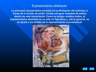 Expresionismo abstracto   La principal característica consiste en la afirmación del individuo a través de la acción de pintar. Existe una gran variedad de estilos dentro de este movimiento. Como su propio nombre indica, el expresionismo abstracto es un arte no figurativo y, por lo general, no se ajusta a los límites de la representación convencional. 