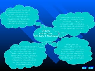 DIBUJO Prehistórico, ANTIGUO Y MEDIEVAL DURANTE EL PALEOLITICO EN AFRICA, ASIA Y EUROPA SE HICIERON DIBUJOS REALISTAS DE ANIMALES, SE TALLABAN EN HUESO O SE PINTABAN EN CUEVAS. UNOS CUANTOS DIBUJOS DE ORIGEN GRIEGO Y ROMANO SE HAN DESCUBIERTO HASTA HORA HECHOS EN PERGAMINO, METAL, PIEDRA O MARFIL E INDICAN LA EVOLUCION DEL ARCAISMO AL TRATAMIENTO DE L A FORMA HUMANA EN EGIPTO SE UTILIZABAN COMO MODELOS PARA PINTURA Y ESCULTURA, DIBUJOS A TINTA SOBRE PAPIROS Y FRAGMENTOS DE VASIJAS CON FIGURAS Y MOTIVOS EN LOS MONASTERIOS DE LA EUROPA MEDIEVAL LOS TEXTOS RELIGIOSOS ERAN INSCRITOS EN PERGAMINOS Y DESPUES EMBELLECIDOS CON IMÁGENES DECORADAS . 