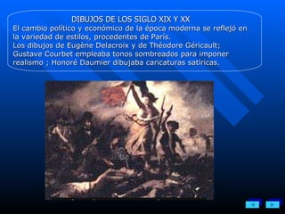 DIBUJOS DE LOS SIGLO XIX Y XX El cambio político y económico de la época moderna se reflejó en la variedad de estilos, procedentes de París.  Los dibujos de Eugène Delacroix y de Théodore Géricault; Gustave Courbet empleaba tonos sombreados para imponer realismo ; Honoré Daumier dibujaba caricaturas satíricas. 