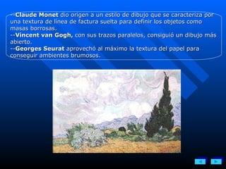 -- Claude Monet  dio origen a un estilo de dibujo que se caracteriza por una textura de línea de factura suelta para definir los objetos como masas borrosas.  -- Vincent van Gogh,  con sus trazos paralelos, consiguió un dibujo más abierto. -- Georges Seurat  aprovechó al máximo la textura del papel para conseguir ambientes brumosos. 