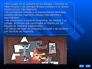 --En el siglo XX el cubismo de los dibujos y retratos de Pablo Picasso y de Georges Braque condujo a un dibujo constructivita más abstracto.  --El surrealismo francés y el expresionismo abstracto estadounidense inspiraron dibujos más abiertos y espontáneos.  --Se empezaron a explorar la textura, las escalas y el collage, al tiempo que continuaba el interés por los dibujos de contorno tradicionales. --El dibujo del siglo XX presenta variedad y se combina con técnicas de imprenta. 