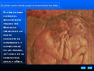 El primer centro donde surgió el renacimiento fue Italia.  El primer gran pintor del renacimiento italiano fue Masaccio creador de un nuevo concepto de naturalismo y expresividad en las figuras, así como de la perspectiva lineal y aérea.  