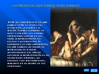 LAS PRICIPALES CARACTERISTICAS DEL BARROCO: Entre las características del arte barroco están su sentido del movimiento, la energía y la tensión. Fuertes contrastes de luces y sombras. Los pintores pretendieron siempre en sus obras la representación del espacio y la perspectiva. El naturalismo es otra característica del arte barroco; las figuras se representan de manera individualizada. Los artistas buscaban la representación de los sentimientos interiores, las pasiones y los temperamentos, reflejados en los rostros de sus personajes. 