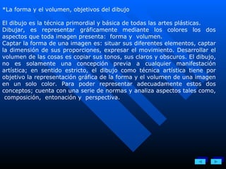*La forma y el volumen, objetivos del dibujo El dibujo es la técnica primordial y básica de todas las artes plásticas. Dibujar, es representar gráficamente mediante los colores los dos aspectos que toda imagen presenta:  forma y  volumen. Captar la forma de una imagen es: situar sus diferentes elementos, captar la dimensión de sus proporciones, expresar el movimiento. Desarrollar el volumen de las cosas es copiar sus tonos, sus claros y obscuros. El dibujo, no es solamente una concepción previa a cualquier manifestación artística; en sentido estricto, el dibujo como técnica artística tiene por objetivo la representación gráfica de la forma y el volumen de una imagen en un solo color. Para poder representar adecuadamente estos dos conceptos; cuenta con una serie de normas y analiza aspectos tales como,  composición,  entonación y  perspectiva. 