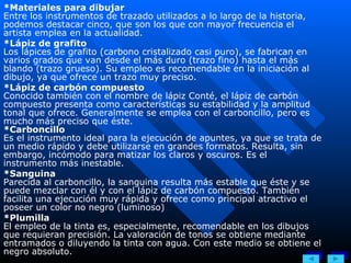 *Materiales para dibujar Entre los instrumentos de trazado utilizados a lo largo de la historia, podemos destacar cinco, que son los que con mayor frecuencia el artista emplea en la actualidad. *Lápiz de grafito Los lápices de grafito (carbono cristalizado casi puro), se fabrican en varios grados que van desde el más duro (trazo fino) hasta el más blando (trazo grueso). Su empleo es recomendable en la iniciación al dibujo, ya que ofrece un trazo muy preciso. *Lápiz de carbón compuesto Conocido también con el nombre de lápiz Conté, el lápiz de carbón compuesto presenta como características su estabilidad y la amplitud tonal que ofrece. Generalmente se emplea con el carboncillo, pero es mucho más preciso que éste. *Carboncillo Es el instrumento ideal para la ejecución de apuntes, ya que se trata de un medio rápido y debe utilizarse en grandes formatos. Resulta, sin embargo, incómodo para matizar los claros y oscuros. Es el instrumento más inestable. *Sanguina Parecida al carboncillo, la sanguina resulta más estable que éste y se puede mezclar con él y con el lápiz de carbón compuesto. También facilita una ejecución muy rápida y ofrece como principal atractivo el poseer un color no negro (luminoso) *Plumilla El empleo de la tinta es, especialmente, recomendable en los dibujos que requieran precisión. La valoración de tonos se obtiene mediante entramados o diluyendo la tinta con agua. Con este medio se obtiene el negro absoluto. 
