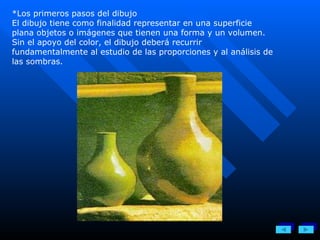 *Los primeros pasos del dibujo El dibujo tiene como finalidad representar en una superficie plana objetos o imágenes que tienen una forma y un volumen. Sin el apoyo del color, el dibujo deberá recurrir fundamentalmente al estudio de las proporciones y al análisis de las sombras. 