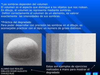 *Las sombras dependen del volumen El volumen es el aspecto que distingue a los objetos que nos rodean. En dibujo, el volumen se representa mediante sombras. Definir correctamente el volumen de un elemento, es valorar exactamente  las intensidades de sus sombras. *Práctica del degradado Para poder desarrollar con precisión las sombras en el dibujo, es aconsejable practicar con el lápiz un número de grises distintos. Estos son ejemplos de ejercicios realizados a mano para mostrar el degradado ALUMNO QUE REALIZO DIBUJOS CESAR AUGUSTO CHAVEZ RUIZ 