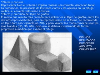 *Claros y oscuros Representar bien el volumen implica realizar una correcta valoración tonal. La entonación, la presencia de los tonos claros y los oscuros en un dibujo califica su correcta valoración artística. *Efecto y precisión del lápiz de grafito El medio que resulta más cómodo para utilizar es el lápiz de grafito, entre los distintos tipos existentes, para la representación de la forma, se recomienda un lápiz duro (por ejemplo un 2H), y para valorar los tonos conviene usar los más blandos (HB, 3B, 6B), cuyo uso se deberá ir realizando de forma progresiva a medida que avance el dibujo. DIBUJOS REALIZADOS POR CESAR AUGUSTO CHAVEZ RUIZ 