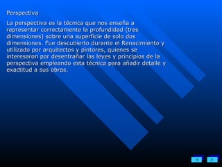 Perspectiva La perspectiva es la técnica que nos enseña a representar correctamente la profundidad (tres dimensiones) sobre una superficie de solo dos dimensiones. Fue descubierto durante el Renacimiento y utilizado por arquitectos y pintores, quienes se interesaron por desentrañar las leyes y principios de la perspectiva empleando esta técnica para añadir detalle y exactitud a sus obras. 