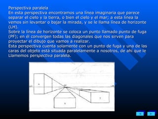 Perspectiva paralela En esta perspectiva encontramos una línea imaginaria que parece separar el cielo y la tierra, o bien el cielo y el mar; a esta línea la vemos sin levantar o bajar la mirada, y se le llama línea de horizonte (LH). Sobre la línea de horizonte se coloca un punto llamado punto de fuga (PF); en él convergen todas las diagonales que nos sirven para proyectar el dibujo que vamos a realizar. Esta perspectiva cuenta solamente con un punto de fuga y una de las caras del objeto está situada paralelamente a nosotros, de ahí que le Llamemos pers pectiva  paralela. 
