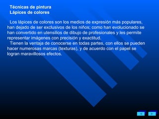 Técnicas de pintura Lápices de colores Los lápices de colores son los medios de expresión más populares, han dejado de ser exclusivos de los niños; como han evolucionado se han convertido en utensilios de dibujo de profesionales y les permite representar imágenes con precisión y exactitud. Tienen la ventaja de conocerse en todas partes, con ellos se pueden hacer numerosas marcas (texturas), y de acuerdo con el papel se logran maravillosos efectos . 