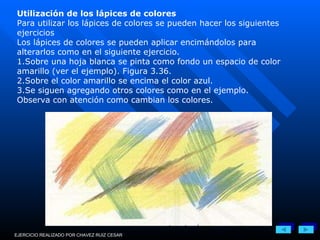 Utilización de los lápices de colores Para utilizar los lápices de colores se pueden hacer los siguientes ejercicios Los lápices de colores se pueden aplicar encimándolos para alterarlos como en el siguiente ejercicio. 1.Sobre una hoja blanca se pinta como fondo un espacio de color amarillo (ver el ejemplo). Figura 3.36. 2.Sobre el color amarillo se encima el color azul. 3.Se siguen agregando otros colores como en el ejemplo. Observa con atención como cambian los colores. EJERCICIO REALIZADO POR CHAVEZ RUIZ CESAR 