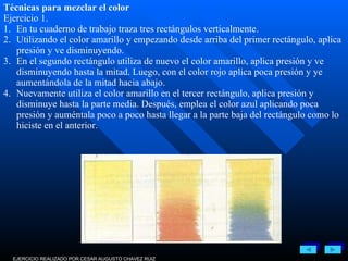 EJERCICIO REALIZADO POR CESAR AUGUSTO CHAVEZ RUIZ Técnicas para mezclar el color Ejercicio 1. 1. En tu cuaderno de trabajo traza tres rectángulos verticalmente. 2. Utilizando el color amarillo y empezando desde arriba del primer rectángulo, aplica presión y ve disminuyendo. 3. En el segundo rectángulo utiliza de nuevo el color amarillo, aplica presión y ve disminuyendo hasta la mitad. Luego, con el color rojo aplica poca presión y ye aumentándola de la mitad hacia abajo. 4. Nuevamente utiliza el color amarillo en el tercer rectángulo, aplica presión y disminuye hasta la parte media. Después, emplea el color azul aplicando poca presión y auméntala poco a poco hasta llegar a la parte baja del rectángulo como lo hiciste en el anterior. 