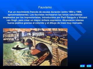 Fauvismo Fue un movimiento francés de escasa duración (entre 1904 y 1908, aproximadamente). Los fauvistas rechazaron los tonos naturalistas empleados por los impresionistas, introducidos por Paúl Gauguin y Vincent van Gogh, para crear un mayor énfasis expresivo. Alcanzaron intensa fuerza poética gracias al colorido y al dibujo de trazo muy marcado. 