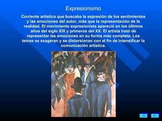 Expresionismo Corriente artística que buscaba la expresión de los sentimientos y las emociones del autor, más que la representación de la realidad. El movimiento expresionista apareció en los últimos años del siglo XIX y primeros del XX. El artista trató de representar las emociones en su forma más completa. Los temas se exageran y se distorsionan con el fin de intensificar la comunicación artística. 