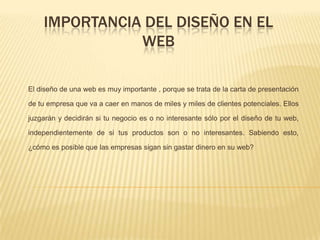 IMPORTANCIA DEL DISEÑO EN EL
WEB
El diseño de una web es muy importante , porque se trata de la carta de presentación
de tu empresa que va a caer en manos de miles y miles de clientes potenciales. Ellos
juzgarán y decidirán si tu negocio es o no interesante sólo por el diseño de tu web,
independientemente de si tus productos son o no interesantes. Sabiendo esto,
¿cómo es posible que las empresas sigan sin gastar dinero en su web?
 