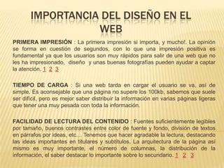 IMPORTANCIA DEL DISEÑO EN EL
WEB
PRIMERA IMPRESIÓN : La primera impresión si importa, y mucho!. La opinión
se forma en cuestión de segundos, con lo que una impresión positiva es
fundamental ya que los usuarios son muy rápidos para salir de una web que no
les ha impresionado, diseño y unas buenas fotografías pueden ayudar a captar
la atención. 1 2 3
TIEMPO DE CARGA : Si una web tarda en cargar el usuario se va, así de
simple. Es aconsejable que una página no supere los 100kb, sabemos que suele
ser difícil, pero es mejor saber distribuir la información en varias páginas ligeras
que tener una muy pesada con toda la información.
FACILIDAD DE LECTURA DEL CONTENIDO : Fuentes suficientemente legibles
por tamaño, buenos contrastes entre color de fuente y fondo, división de textos
en párrafos por ideas, etc… Tenemos que hacer agradable la lectura, destacando
las ideas importantes en titulares y subtítulos. La arquitectura de la página así
mismo es muy importante, el número de columnas, la distribución de la
información, el saber destacar lo importante sobre lo secundario. 1 2 3
 