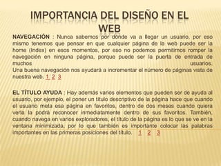 IMPORTANCIA DEL DISEÑO EN EL
WEB
NAVEGACIÓN : Nunca sabemos por dónde va a llegar un usuario, por eso
mismo tenemos que pensar en que cualquier página de la web puede ser la
home (Index) en esos momentos, por eso no podemos permitirnos romper la
navegación en ninguna página, porque puede ser la puerta de entrada de
muchos usuarios.
Una buena navegación nos ayudará a incrementar el número de páginas vista de
nuestra web. 1 2 3
EL TÍTULO AYUDA : Hay además varios elementos que pueden ser de ayuda al
usuario, por ejemplo, el poner un título descriptivo de la página hace que cuando
el usuario meta esa página en favoritos, dentro de dos meses cuando quiera
verla la podrá reconocer inmediatamente dentro de sus favoritos. También,
cuando navega en varios exploradores, el título de la página es lo que se ve en la
ventana minimizada, por lo que también es importante colocar las palabras
importantes en las primeras posiciones del título. 1 2 3
 