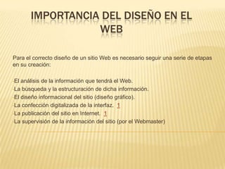 IMPORTANCIA DEL DISEÑO EN EL
WEB
Para el correcto diseño de un sitio Web es necesario seguir una serie de etapas
en su creación:
•El análisis de la información que tendrá el Web.
•La búsqueda y la estructuración de dicha información.
•El diseño informacional del sitio (diseño gráfico).
•La confección digitalizada de la interfaz. 1
•La publicación del sitio en Internet. 1
•La supervisión de la información del sitio (por el Webmaster)
 