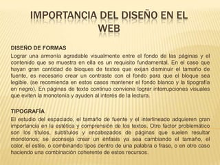 IMPORTANCIA DEL DISEÑO EN EL
WEB
DISEÑO DE FORMAS
Lograr una armonía agradable visualmente entre el fondo de las páginas y el
contenido que se muestra en ella es un requisito fundamental. En el caso que
hayan gran cantidad de bloques de textos que exijan disminuir el tamaño de
fuente, es necesario crear un contraste con el fondo para que el bloque sea
legible. (se recomienda en estos casos mantener el fondo blanco y la tipografía
en negro). En páginas de texto continuo conviene lograr interrupciones visuales
que eviten la monotonía y ayuden al interés de la lectura.
TIPOGRAFÍA
El estudio del espaciado, el tamaño de fuente y el interlineado adquieren gran
importancia en la estética y comprensión de los textos. Otro factor problemático
son los títulos, subtítulos y encabezados de páginas que suelen resultar
monótonos; se aconseja crear un énfasis ya sea cambiando el tamaño, el
color, el estilo, o combinando tipos dentro de una palabra o frase, o en otro caso
haciendo una combinación coherente de estos recursos.
 