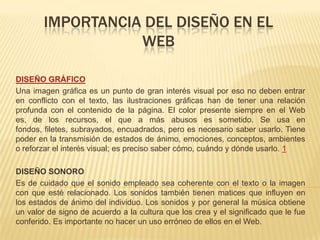 IMPORTANCIA DEL DISEÑO EN EL
WEB
DISEÑO GRÁFICO
Una imagen gráfica es un punto de gran interés visual por eso no deben entrar
en conflicto con el texto, las ilustraciones gráficas han de tener una relación
profunda con el contenido de la página. El color presente siempre en el Web
es, de los recursos, el que a más abusos es sometido. Se usa en
fondos, filetes, subrayados, encuadrados, pero es necesario saber usarlo. Tiene
poder en la transmisión de estados de ánimo, emociones, conceptos, ambientes
o reforzar el interés visual; es preciso saber cómo, cuándo y dónde usarlo. 1
DISEÑO SONORO
Es de cuidado que el sonido empleado sea coherente con el texto o la imagen
con que esté relacionado. Los sonidos también tienen matices que influyen en
los estados de ánimo del individuo. Los sonidos y por general la música obtiene
un valor de signo de acuerdo a la cultura que los crea y el significado que le fue
conferido. Es importante no hacer un uso erróneo de ellos en el Web.
 