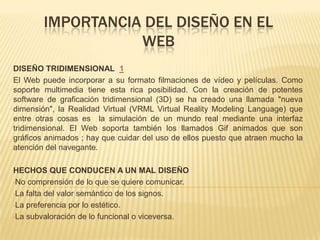 IMPORTANCIA DEL DISEÑO EN EL
WEB
DISEÑO TRIDIMENSIONAL 1
El Web puede incorporar a su formato filmaciones de vídeo y películas. Como
soporte multimedia tiene esta rica posibilidad. Con la creación de potentes
software de graficación tridimensional (3D) se ha creado una llamada "nueva
dimensión", la Realidad Virtual (VRML Virtual Reality Modeling Language) que
entre otras cosas es la simulación de un mundo real mediante una interfaz
tridimensional. El Web soporta también los llamados Gif animados que son
gráficos animados ; hay que cuidar del uso de ellos puesto que atraen mucho la
atención del navegante.
HECHOS QUE CONDUCEN A UN MAL DISEÑO
•No comprensión de lo que se quiere comunicar.
•La falta del valor semántico de los signos.
•La preferencia por lo estético.
•La subvaloración de lo funcional o viceversa.
 
